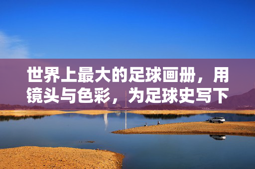世界上最大的足球画册，用镜头与色彩，为足球史写下一部视觉史诗