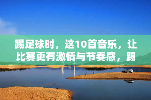 踢足球时，这10首音乐，让比赛更有激情与节奏感，踢足球时，这10首音乐，让比赛更有激情与节奏感