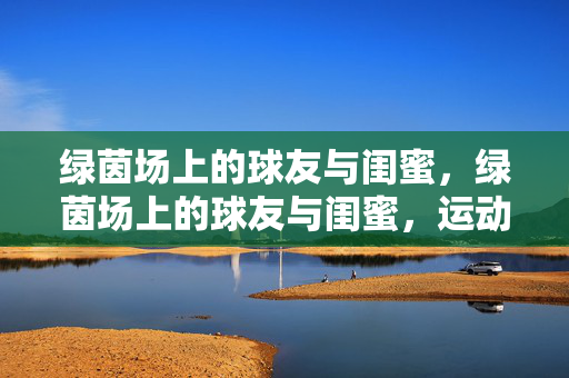绿茵场上的球友与闺蜜，绿茵场上的球友与闺蜜，运动里的亲密关系