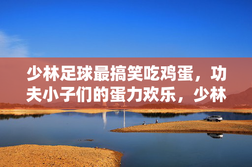 少林足球最搞笑吃鸡蛋，功夫小子们的蛋力欢乐，少林足球搞笑吃鸡蛋，功夫小子们的蛋力欢乐演绎