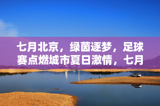 七月北京,绿茵逐梦,足球赛点燃城市夏日激情,七月北京,绿茵逐梦,足球赛点燃城市夏日激情
