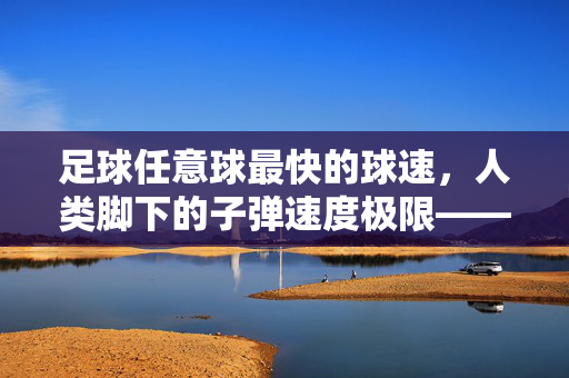 足球任意球最快的球速，人类脚下的子弹速度极限——揭秘世界纪录背后的技术与力量，足球任意球最快的球速，人类脚下的子弹速度极限——揭秘世界纪录背后的技术与力量