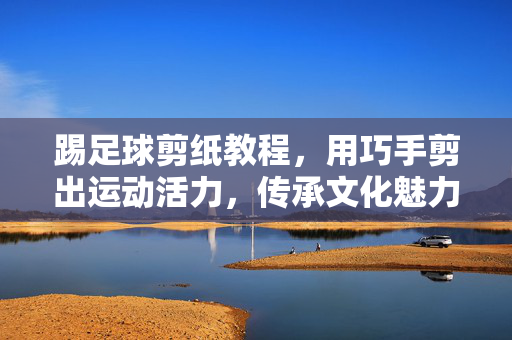 踢足球剪纸教程，用巧手剪出运动活力，传承文化魅力，踢足球剪纸教程，用巧手剪出运动活力，传承文化魅力