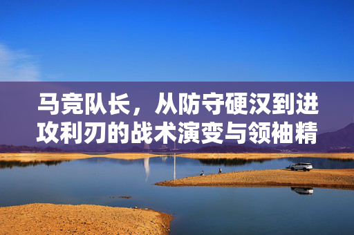 马竞队长，从防守硬汉到进攻利刃的战术演变与领袖精神，马竞队长，从防守硬汉到进攻利刃的战术演变与领袖精神