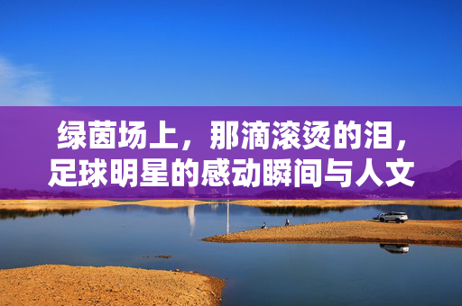 绿茵场上，那滴滚烫的泪，足球明星的感动瞬间与人文温度，绿茵场上滚烫的泪，足球明星的感动瞬间与人文温度