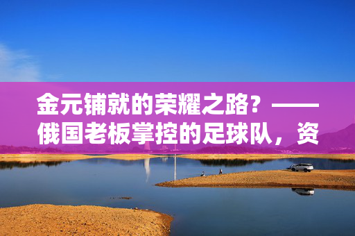金元铺就的荣耀之路？——俄国老板掌控的足球队，资本、铁腕与足球文化的碰撞，金元铺就的荣耀之路？——俄国老板掌控的足球队，资本、铁腕与足球文化的碰撞