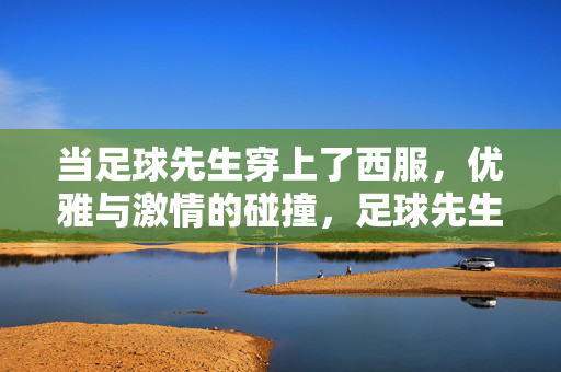 当足球先生穿上了西服，优雅与激情的碰撞，足球先生穿上了西服，优雅与激情的碰撞