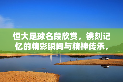 恒大足球名段欣赏，镌刻记忆的精彩瞬间与精神传承，恒大足球名段欣赏，镌刻记忆的精彩瞬间与精神传承
