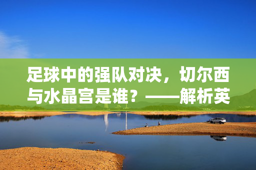 足球中的强队对决，切尔西与水晶宫是谁？——解析英超两支传统劲旅的历史与当下