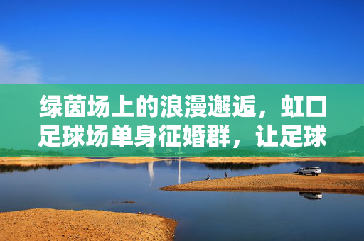 绿茵场上的浪漫邂逅，虹口足球场单身征婚群，让足球爱好者的爱情不球自燃，绿茵场邂逅足球爱情，虹口足球场单身征婚群，让足球爱好者的爱不球自燃
