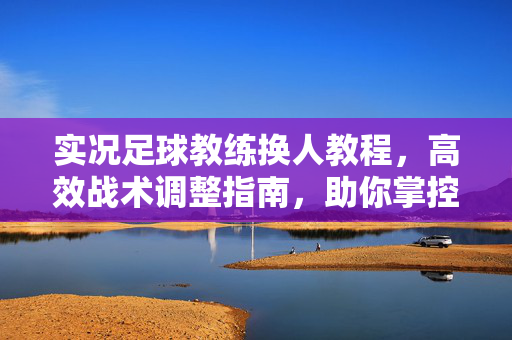 实况足球教练换人教程，高效战术调整指南，助你掌控比赛节奏