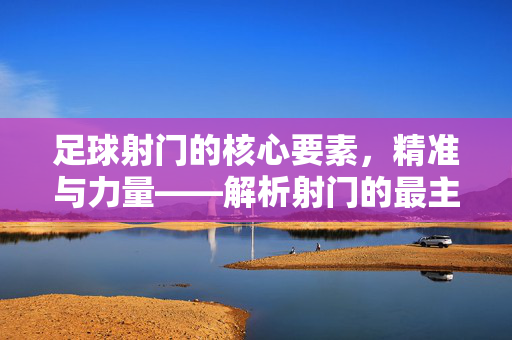足球射门的核心要素，精准与力量——解析射门的最主要要求，足球射门的核心要素，精准与力量——解析射门的最主要要求