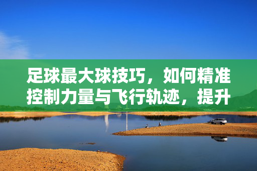 足球最大球技巧，如何精准控制力量与飞行轨迹，提升空间优势，足球最大球技巧，如何精准控制力量与飞行轨迹，提升空间优势