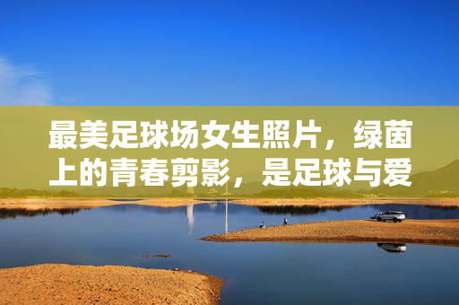 最美足球场女生照片，绿茵上的青春剪影，是足球与爱意的共鸣，最美足球场女生照片，绿茵上的青春剪影，足球与爱意的共鸣