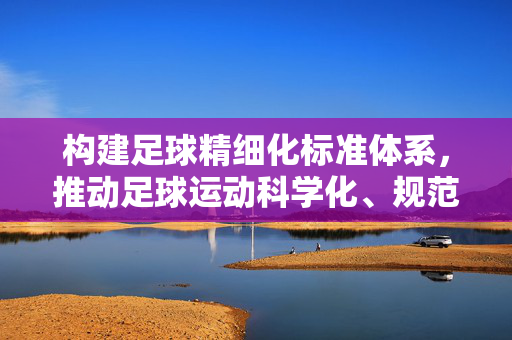 构建足球精细化标准体系，推动足球运动科学化、规范化发展的关键路径，构建足球精细化标准体系，推动足球运动科学化、规范化发展的关键路径