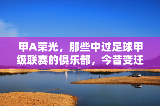 甲A荣光，那些中过足球甲级联赛的俱乐部，今昔变迁，甲A荣光，那些中过足球甲级联赛的俱乐部，今昔变迁