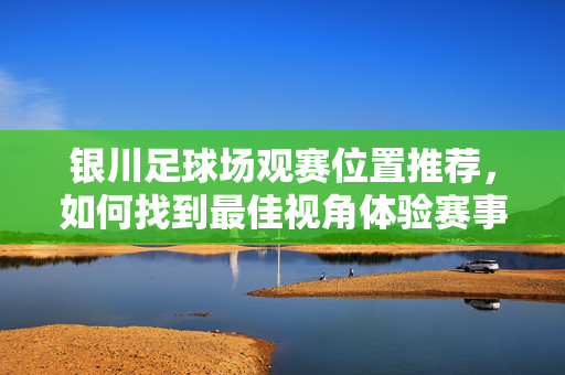 银川足球场观赛位置推荐，如何找到最佳视角体验赛事魅力，银川足球场观赛位置推荐，如何找到最佳视角，尽享赛事魅力