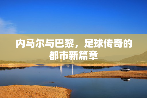 内马尔与巴黎，足球传奇的都市新篇章