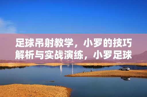 足球吊射教学，小罗的技巧解析与实战演练，小罗足球吊射技巧解析与实战演练