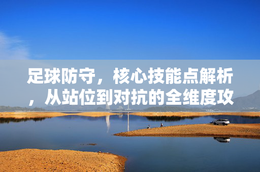 足球防守，核心技能点解析，从站位到对抗的全维度攻略，足球防守核心技能全解析，从站位布局到对抗技巧的实战攻略