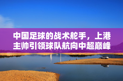 中国足球的战术舵手，上港主帅引领球队航向中超巅峰之路，中国足球的战术舵手，上港主帅引领球队航向中超巅峰之路