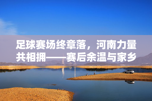 足球赛场终章落，河南力量共相拥——赛后余温与家乡情愫交织，足球赛场终章落，河南力量共相拥——赛后余温与家乡情愫交织