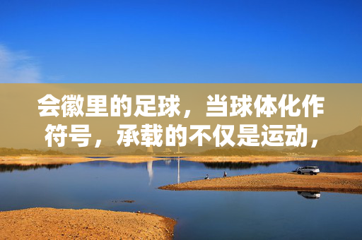 会徽里的足球,当球体化作符号,承载的不仅是运动,更是时代的共鸣