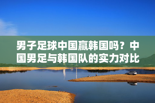 男子足球中国赢韩国吗？中国男足与韩国队的实力对比及比赛看点解析