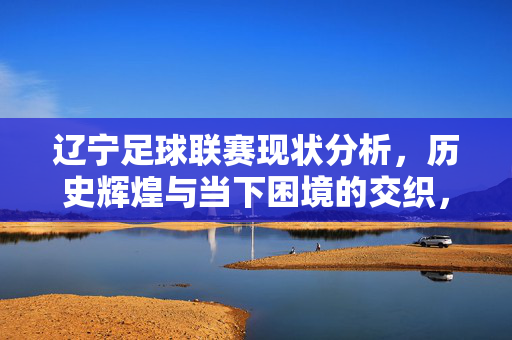 辽宁足球联赛现状分析，历史辉煌与当下困境的交织，辽宁足球联赛现状分析，历史辉煌与当下困境的交织