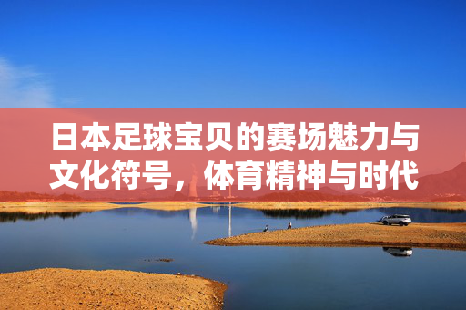 日本足球宝贝的赛场魅力与文化符号，体育精神与时代风尚的交织