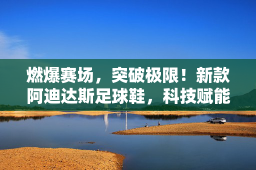 燃爆赛场，突破极限！新款阿迪达斯足球鞋，科技赋能，重塑足球体验，燃爆赛场，突破极限！新款阿迪达斯足球鞋，科技赋能重塑足球体验