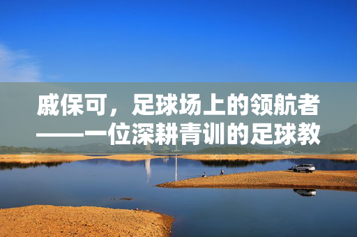 戚保可，足球场上的领航者——一位深耕青训的足球教练的使命与担当，戚保可，足球场上的领航者——一位深耕青训的足球教练的使命与担当