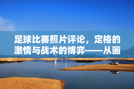 足球比赛照片评论，定格的激情与战术的博弈——从画面中读懂场上的风云变幻，足球比赛照片评论，定格的激情与战术博弈——从画面中读懂场上的风云变幻