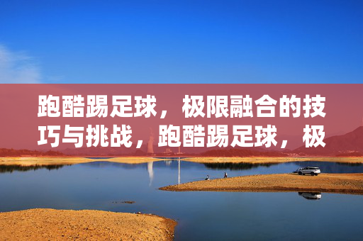 跑酷踢足球，极限融合的技巧与挑战，跑酷踢足球，极限融合的技巧与挑战