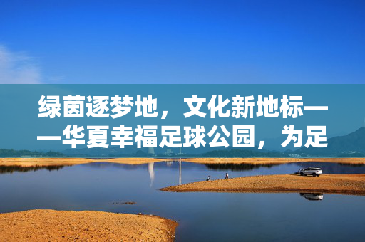 绿茵逐梦地，文化新地标——华夏幸福足球公园，为足球激情注入城市活力，绿茵逐梦地，文化新地标——华夏幸福足球公园，为足球激情注入城市活力