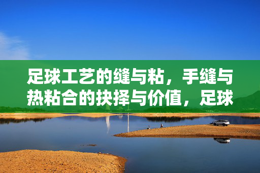 足球工艺的缝与粘，手缝与热粘合的抉择与价值，足球工艺的缝与粘，手缝与热粘合的抉择与价值