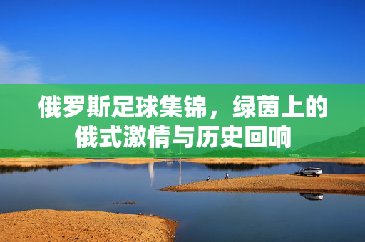 俄罗斯足球集锦，绿茵上的俄式激情与历史回响