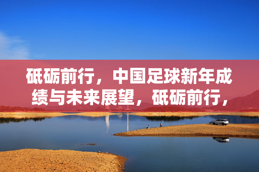 砥砺前行，中国足球新年成绩与未来展望，砥砺前行，中国足球新年成绩与未来展望