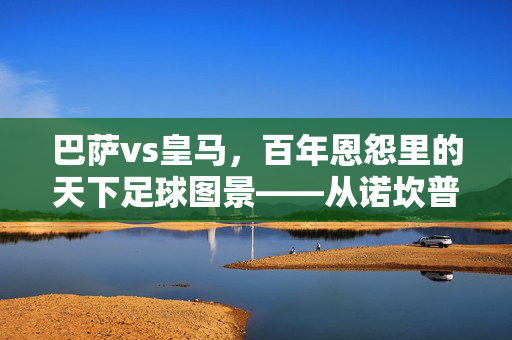 巴萨vs皇马，百年恩怨里的天下足球图景——从诺坎普到伯纳乌的传奇交锋，巴萨vs皇马，百年恩怨里的天下足球图景——从诺坎普到伯纳乌的传奇交锋