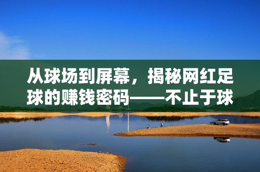从球场到屏幕，揭秘网红足球的赚钱密码——不止于球技，更在于流量与变现的艺术，从球场到屏幕，揭秘网红足球的赚钱密码——不止于球技，更在于流量与变现的艺术
