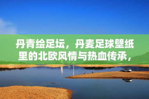 丹青绘足坛，丹麦足球壁纸里的北欧风情与热血传承，丹青绘足坛，丹麦足球壁纸里的北欧风情与热血传承