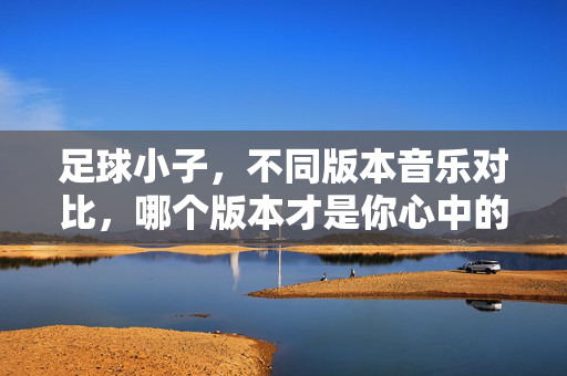 足球小子，不同版本音乐对比，哪个版本才是你心中的经典？足球小子不同版本音乐对比，哪个才是你心中的经典？