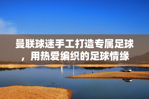 曼联球迷手工打造专属足球，用热爱编织的足球情缘