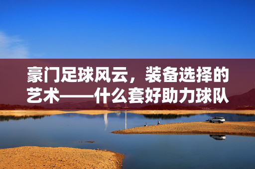 豪门足球风云，装备选择的艺术——什么套好助力球队崛起？