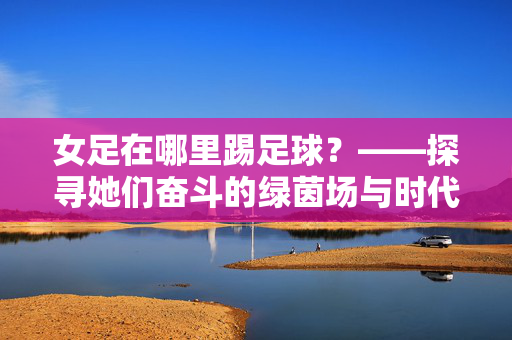 女足在哪里踢足球？——探寻她们奋斗的绿茵场与时代共鸣，女足在哪里踢足球？——探寻她们奋斗的绿茵场与时代共鸣