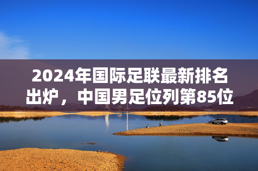 2024年国际足联最新排名出炉，中国男足位列第85位，成绩与挑战并存，2024国际足联最新排名，中国男足列第85位 成绩与挑战并存