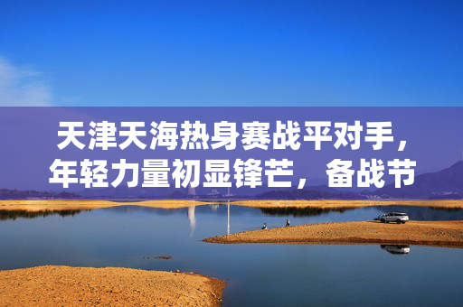 天津天海热身赛战平对手，年轻力量初显锋芒，备战节奏稳步推进，天津天海热身赛战平对手 年轻力量初显锋芒备战节奏稳步推进