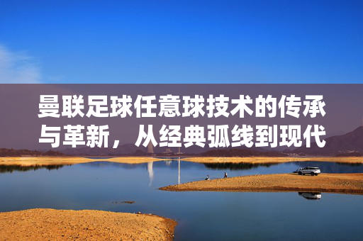 曼联足球任意球技术的传承与革新，从经典弧线到现代战术的演变与突破