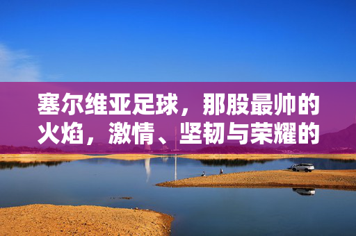 塞尔维亚足球,那股最帅的火焰,激情、坚韧与荣耀的交响,塞尔维亚足球,那股最帅的火焰,激情、坚韧与荣耀的交响