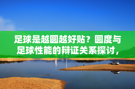 足球是越圆越好贴？圆度与足球性能的辩证关系探讨，足球是越圆越好贴？圆度与足球性能的辩证关系探讨